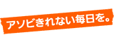 アソビきれない毎日を。